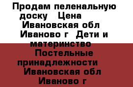 Продам пеленальную доску › Цена ­ 300 - Ивановская обл., Иваново г. Дети и материнство » Постельные принадлежности   . Ивановская обл.,Иваново г.